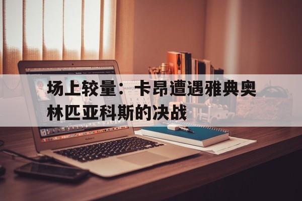 场上较量:卡昂遭遇雅典奥林匹亚科斯的决战的简单介绍 场上较量:卡昂遭遇雅典奥林匹亚科斯的决战的简单介绍